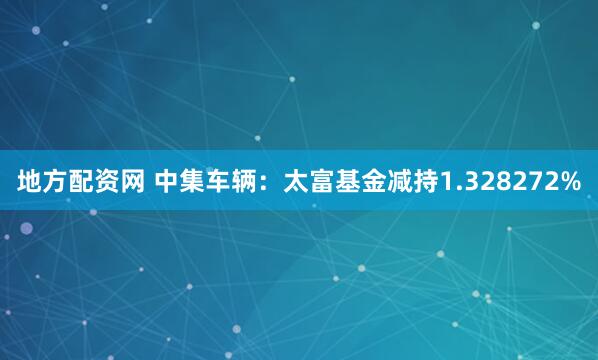地方配资网 中集车辆：太富基金减持1.328272%