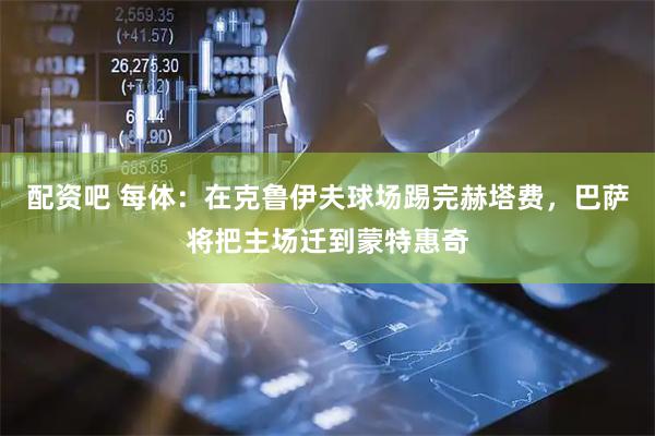 配资吧 每体：在克鲁伊夫球场踢完赫塔费，巴萨将把主场迁到蒙特惠奇