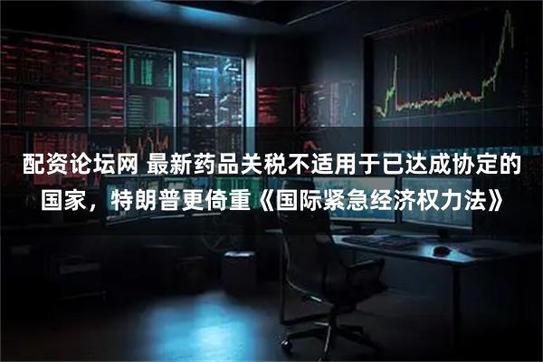配资论坛网 最新药品关税不适用于已达成协定的国家，特朗普更倚重《国际紧急经济权力法》